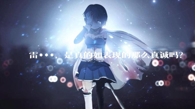 雷***，是真的如表现的那么真诚吗？